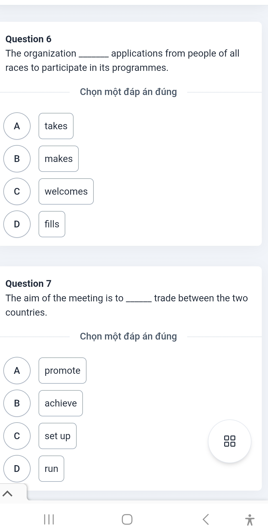 The organization _applications from people of all
races to participate in its programmes.
_Chọn một đáp án đúng
A takes
B makes
C welcomes
D fills
Question 7
The aim of the meeting is to _trade between the two
countries.
_Chọn một đáp án đúng
A promote
B achieve
C set up
□□
D run