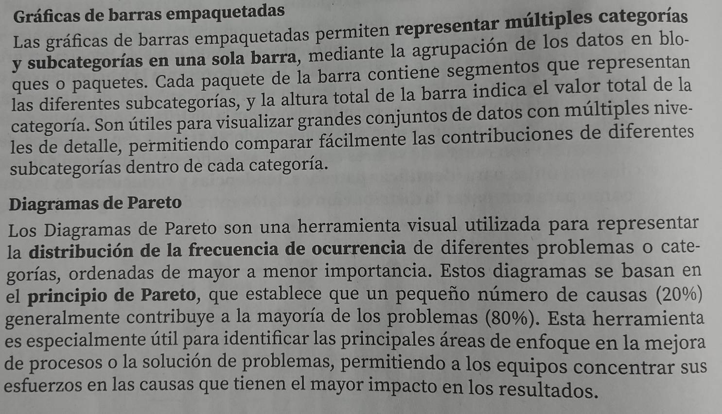 Gráficas de barras empaquetadas 
Las gráficas de barras empaquetadas permiten representar múltiples categorías 
y subcategorías en una sola barra, mediante la agrupación de los datos en blo- 
ques o paquetes. Cada paquete de la barra contiene segmentos que representan 
las diferentes subcategorías, y la altura total de la barra indica el valor total de la 
categoría. Son útiles para visualizar grandes conjuntos de datos con múltiples nive- 
les de detalle, permitiendo comparar fácilmente las contribuciones de diferentes 
subcategorías dentro de cada categoría. 
Diagramas de Pareto 
Los Diagramas de Pareto son una herramienta visual utilizada para representar 
la distribución de la frecuencia de ocurrencia de diferentes problemas o cate- 
gorías, ordenadas de mayor a menor importancia. Estos diagramas se basan en 
el principio de Pareto, que establece que un pequeño número de causas (20%) 
generalmente contribuye a la mayoría de los problemas (80%). Esta herramienta 
es especialmente útil para identificar las principales áreas de enfoque en la mejora 
de procesos o la solución de problemas, permitiendo a los equipos concentrar sus 
esfuerzos en las causas que tienen el mayor impacto en los resultados.