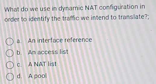 What do we use in dynamic NAT configuration in
order to identify the traffic we intend to translate?;
a. An interface reference
b. An access list
c. A NAT list
d. A pool