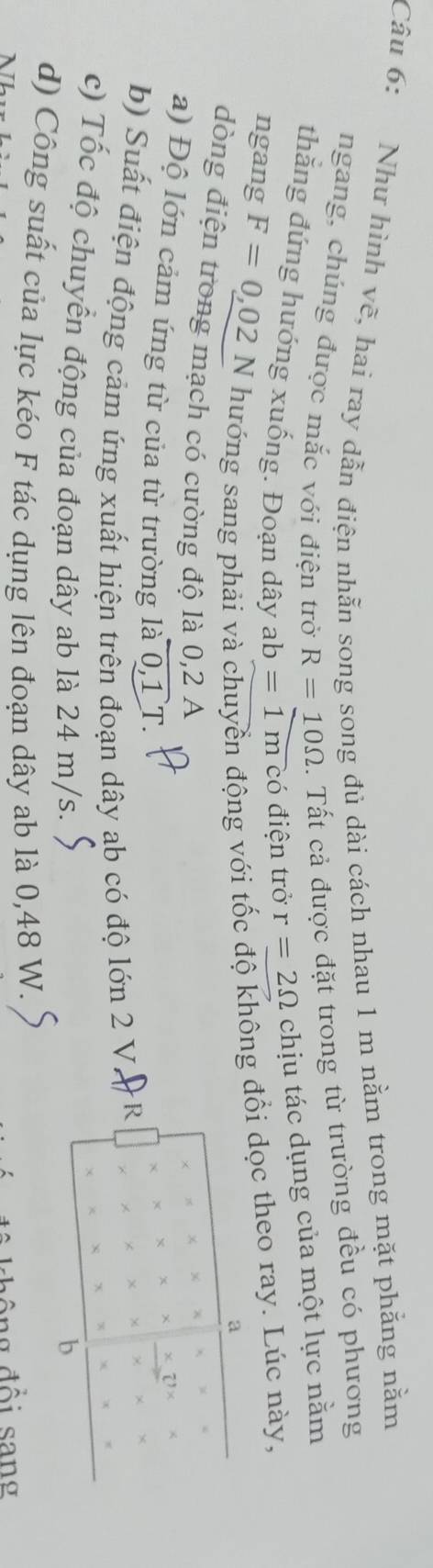 Như hình vẽ, hai ray dẫn điện nhẫn song song đủ dài cách nhau 1 m nằm trong mặt phẳng nằm 
ngang, chúng được mắc với điện trở R=10Omega. Tất cả được đặt trong từ trường đều có phương 
thằng đứng hướng xuống. Đoạn dây ab=1mc ó điện trở r=2Omega chịu tác dụng của một lực nằm 
ngang F=0,02N hướng sang phải và chuyển động với tốc độ không đổi dọc theo ray. Lúc này, 
a 
dòng điện trong mạch có cường độ là 0, 2 A 
a) Độ lớn cảm ứng từ của từ trường laoverline 0,1T. 
b) Suất điện động cảm ứng xuất hiện trên đoạn dây ab có độ lớn 2 V. 
c) Tốc độ chuyển động của đoạn dây ab là 24 m/s. 
b 
d) Công suất của lực kéo F tác dụng lên đoạn dây ab là 0,48 W. 
n đ ổ i s an g