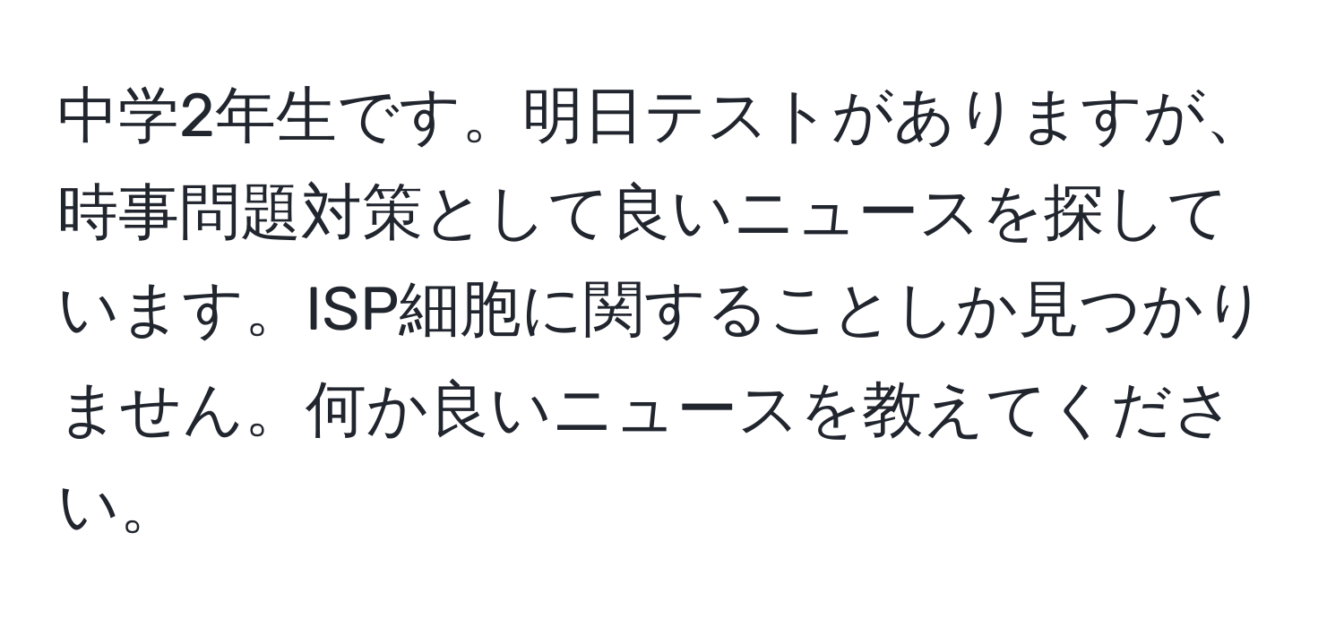 中学2年生です。明日テストがありますが、時事問題対策として良いニュースを探しています。ISP細胞に関することしか見つかりません。何か良いニュースを教えてください。