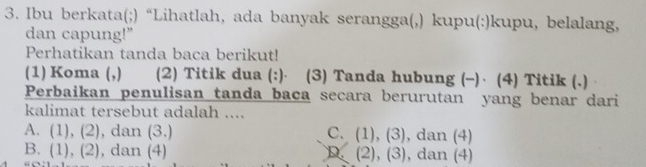 Ibu berkata(;) “Lihatlah, ada banyak serangga(,) kupu(:)kupu, belalang,
dan capung!"
Perhatikan tanda baca berikut!
(1) Koma (,) (2) Titik dua (:)⋅ (3) Tanda hubung (-)· (4) Titik (.)
Perbaikan penulisan tanda baca secara berurutan yang benar dari
kalimat tersebut adalah ....
A. (1), (2), dan (3.) C. (1), (3) , dan (4)
B. (1), (2), dan (4) D. (2), (3) , dan (4)