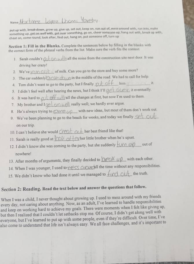 Name
_
put up with, break down, grow up, give up, set out, keep on, run out of, mess around with, run into, make
something up, get on well with, get over something, go on, cheer someone up, hang out with, break up with,
cheat on, come round, look after, find out, hang on, put someone off, turn up
Section 1: Fill in the Blanks. Complete the sentences below by filling in the blanks with
the correct form of the phrasal verbs from the list. Make sure the verb fits the context
1. Sarah couldn’t_ all the noise from the construction site next door. It was
driving her crazy!
2. We've _of milk. Can you go to the store and buy some more?
3. The car suddenly _in the middle of the road. We had to call for help.
4. Tom didn’t want to go to the party, but I finally _him _it.
5. I didn’t feel well after hearing the news, but I think I'll_ it eventually.
6. It was hard to _all the changes at first, but now I'm used to them.
7. My brother and I _really well; we hardly ever argue.
8. He’s always trying to _with new ideas, but most of them don't work out.
9. We’ve been planning to go to the beach for weeks, and today we finally_
on our trip.
10. I can’t believe she would_ her best friend like that!
11. Sarah is really good at _her little brother when he's upset.
12. I didn’t know she was coming to the party, but she suddenly _out of
nowhere!
13. After months of arguments, they finally decided to _with each other.
14. When I was younger, I used to _all the time without any responsibilities.
15. We didn’t know who had done it until we managed to _the truth.
Section 2: Reading. Read the text below and answer the questions that follow.
When I was a child, I never thought about growing up. I used to mess around with my friends
every day, not caring about anything. Now, as an adult, I've learned to handle responsibilities
and keep on working hard to achieve my goals. There were moments when I felt like giving up,
but then I realized that I couldn’t let setbacks stop me. Of course, I didn’t get along well with
everyone, but I’ve learned to put up with some people, even if they’re difficult. Over time, I’ve
also come to understand that life isn’t always easy. We all face challenges, and it’s important to