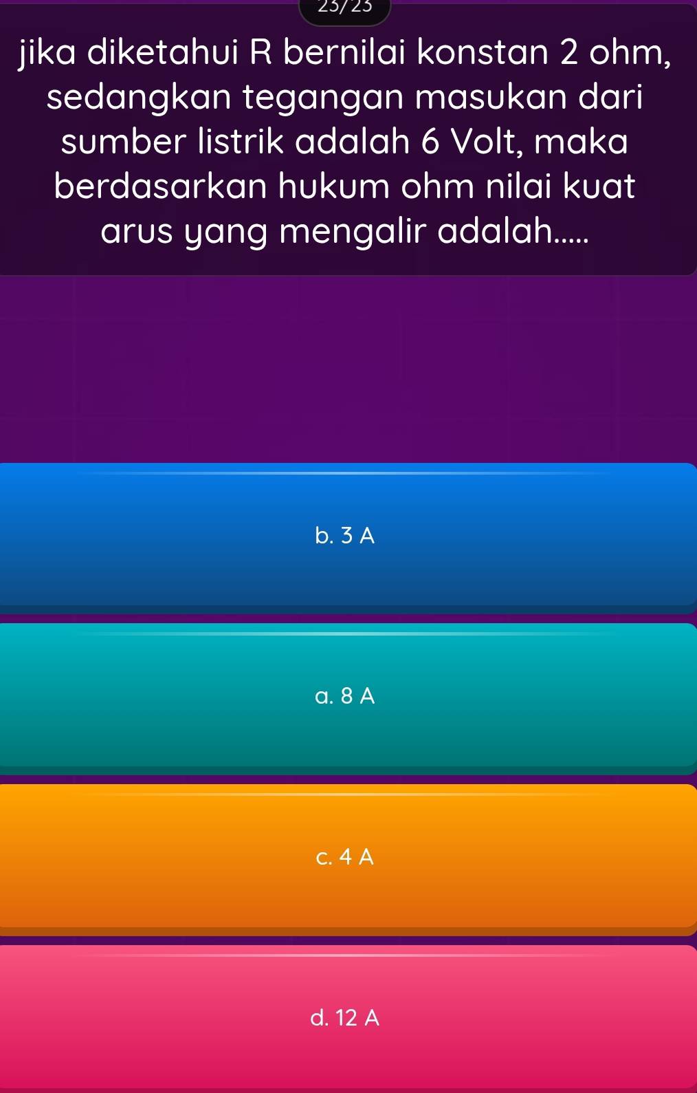 23/23
jika diketahui R bernilai konstan 2 ohm,
sedangkan tegangan masukan dari
sumber listrik adalah 6 Volt, maka
berdasarkan hukum ohm nilai kuat
arus yang mengalir adalah.....
b. 3 A
a. 8 A
c. 4 A
d. 12 A