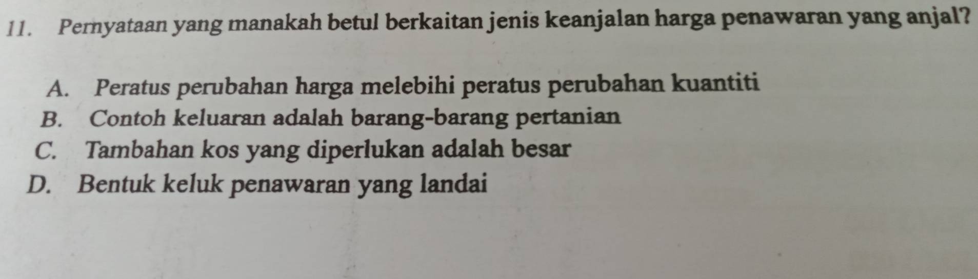 Pernyataan yang manakah betul berkaitan jenis keanjalan harga penawaran yang anjal?
A. Peratus perubahan harga melebihi peratus perubahan kuantiti
B. Contoh keluaran adalah barang-barang pertanian
C. Tambahan kos yang diperlukan adalah besar
D. Bentuk keluk penawaran yang landai