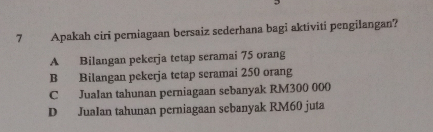 Apakah ciri perniagaan bersaiz sederhana bagi aktiviti pengilangan?
A Bilangan pekerja tetap seramai 75 orang
B Bilangan pekerja tetap seramai 250 orang
C Jualan tahunan perniagaan sebanyak RM300 000
D Jualan tahunan perniagaan sebanyak RM60 juta