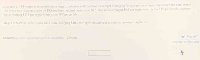 A sample of 114 motels is selected from a large urban area and the price for a night of lodging for a single room was determined for each motel. 
The mean rate is computed to be $93 and the standard deviation is $13. One motel charged $64 per night which is the 13^(th) percentile. Another 
motel charged $116 per night which is the 75^(th) percentile. 
Step 1 of 5: What is the z-score for a motel charging $104 per night? Round your answer to two decimal places. 
AnswerHow to enter your answer (opens in new window) 2 Points Keypad 
Keyboard Shortcuts