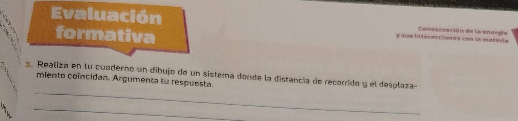 1 é 
Evaluación Conservación de la energía 
h 
formativa 
y sus interacciones con la matería 
. Realiza en tu cuaderno un dibujo de un sistema donde la distancia de recorrido y el desplaza- 
miento coincidan. Argumenta tu respuesta. 
_ 
_