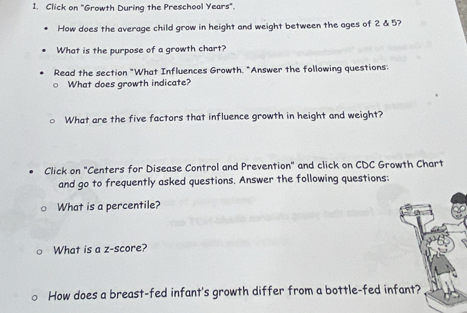 Click on "Growth During the Preschool Years". 
How does the average child grow in height and weight between the ages of 2 & 5? 
What is the purpose of a growth chart? 
Read the section "What Influences Growth. "Answer the following questions: 
What does growth indicate? 
What are the five factors that influence growth in height and weight? 
Click on "Centers for Disease Control and Prevention" and click on CDC Growth Chart 
and go to frequently asked questions. Answer the following questions: 
What is a percentile? 
What is a z-score? 
How does a breast-fed infant's growth differ from a bottle-fed infant?