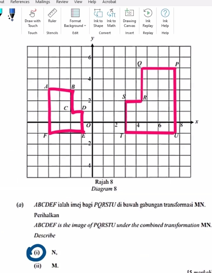 ut References Mailings Review View Help Acrobat 
D ? 
Draw with Ruler Format Ink to Ink to Drawing Ink Ink 
Touch Background Shape Math Canvas Replay Help 
Touch Stencils Edit Convert Insert Replay Help 
(a) ABCDEF ialah imej bagi PQRSTU di bawah gabungan transformasi MN. 
Perihalkan
ABCDEF is the image of PQRSTU under the combined transformation MN. 
Describe 
(i) N, 
(ii) M.