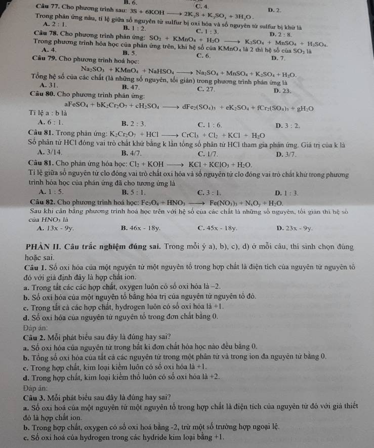 B. 6.
Câu 77. Cho phương trình sau: 3S+6KOHto 2K_2S+K_2SO_3+3H_2O. C. 4. D. 2.
Trong phản ứng nàu, tỉ lệ giữa số nguyên tử sulfur bị oxi hóa và số nguyên từ sulfur bị khứ là
A. 2:1.
B. 1:2. C. 1:3. D. 2:8.
Câu 78. Cho phương trình phản ứng: SO_2+KMnO_4+H_2O K_2SO_4+MnSO_4+H_2SO_4
Trong phương trình hóa học của phản ứng trên, khi hệ số của KM nO_4 là 2 thì hệ số của SO_2 là
A. 4. B. 5 D. 7.
Câu 79. Cho phương trình hoá học: C. 6.
Na_2SO_3+KMnO_4+NaHSO_4to Na_2SO_4+MnSO_4+K_2SO_4+H_2O.
Tổng hệ số của các chất (là những số nguyên, tối giản) trong phương trình phản ứng là
A. 31. B. 47. C. 27. D. 23.
Câu 80. Cho phương trình phản ứng:
aFeSO_4+bK_2Cr_2O_7+cH_2SO_4to IFe_2(SO_4)_3+eK_2SO_4+fCr_2(SO_4)_3+gH_2O
Tỉ lệ a:bli
A. 6:1. B. 2:3. C. 1:6. D. 3:2.
Câu 81. Trong phân ứng: K_2Cr_2O_7+HClto CrCl_3+Cl_2+KCl+H_2O
Số phân tử HCl đóng vai trò chất khứ bằng k lần tổng số phân tử HCl tham gia phản ứng. Giá trị của k là
A. 3/14. B. 4/7. C. 1/7. D. 3/7.
Câu 81. Cho phân ứng hóa học: Cl_2+KOHto KCl+KClO_3+H_2O.
Tỉ lệ giữa số nguyên tử clo đóng vai trò chất oxi hóa và số nguyên tử clo đóng vai trò chất khử trong phương
trinh hóa học của phán ứng đã cho tương ứng là
A. 1:5. B. 5:1. C. 3:1. D. 1:3.
Câu 82. Cho phương trình hoá học: Fe_3O_4+HNO_3_  Fe(NO_3)_3+N_xO_y+H_2O.
Sau khi cân bằng phương trình hoá học trên với hệ số của các chất là những số nguyên, tối giản thi hệ số
của HNO là
A. 13x-9y. B. 46x-18y. C. 45x-18y. D. 23x-9y.
PHẢN II. Câu trắc nghiệm đúng sai. Trong mỗi ý a), b), c), d) ở mỗi câu, thí sinh chọn đúng
hoặc sai.
Câu 1. Số oxi hóa của một nguyên tử một nguyên tổ trong hợp chất là điện tích của nguyên tử nguyên tổ
đó với giả định đây là hợp chất ion.
a. Trong tất các các hợp chất, oxygen luôn có số oxi hỏa là −2.
B. Số oxi hóa của một nguyên tổ bằng hóa trị của nguyên tử nguyên tố đó.
e. Trong tắt cả các hợp chất, hydrogen luôn có số oxi hỏa I_a^(1+I.
d. Số oxi hóa của nguyên tử nguyên tổ trong đơn chất bằng 0.
Đáp án:
Câu 2. Mỗi phát biểu sau đây là đúng hay sai?
a. Số oxi hóa của nguyên từ trong bắt ki đơn chất hóa học nào đều bằng 0.
b. Tổng số oxi hóa của tất cả các nguyên tử trong một phân tử và trong ion đa nguyên tử bằng 0.
c. Trong hợp chất, kim loại kiểm luôn có số oxi hóa 1a)+1.
d. Trong hợp chất, kim loại kiểm thổ luôn có số oxi hóa là +2.
Dáp ản:
Câu 3. Mỗi phát biểu sau đây là đúng hay sai?
a. Số oxi hoá của một nguyên tử một nguyên tố trong hợp chất là điện tích của nguyên tử đó với giả thiết
đỏ là hợp chất ion.
b. Trong hợp chất, oxygen có số oxi hoá bằng -2, trừ một số trường hợp ngoại lệ.
c. Số oxi hoá của hydrogen trong các hydride kim loại bằng +1.