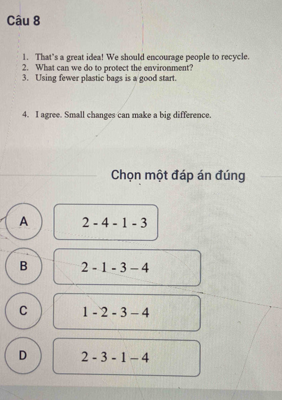 That’s a great idea! We should encourage people to recycle.
2. What can we do to protect the environment?
3. Using fewer plastic bags is a good start.
4. I agree. Small changes can make a big difference.
_ Chọn một đáp án đúng
A 2-4-1-3
B 2-1-3-4
C 1-2-3-4
D 2-3-1-4