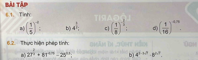 Bài Tập 
6.1. Tính: 
a) ( 1/5 )^-2 b) 4^(frac 3)2; c) ( 1/8 )^- 2/3  : d) ( 1/16 )^-0.75. 
6.2. Thực hiện phép tính: 
a) 27^(frac 2)3+81^(-0.75)-25^(0.5); 
b) 4^(2-3sqrt(7))· 8^(2sqrt(7)).