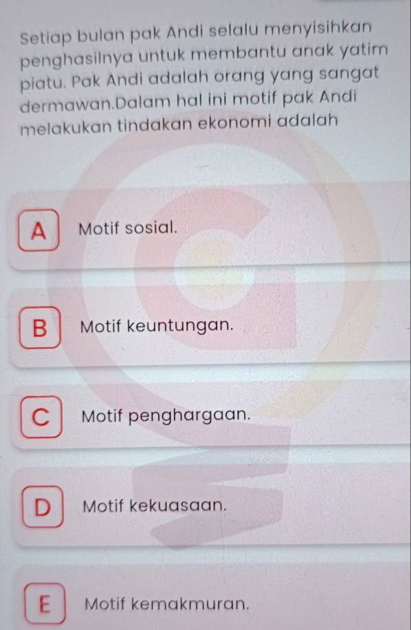 Setiap bulan pak Andi selalu menyisihkan
penghasilnya untuk membantu anak yatim 
piatu. Pak Andi adalah orang yang sangat
dermawan.Dalam hal ini motif pak Andi
melakukan tindakan ekonomi adalah
A Motif sosial.
B Motif keuntungan.
C Motif penghargaan.
D Motif kekuasaan.
E Motif kemakmuran.