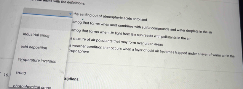 terms with the definitions.
the settling out of atmospheric acids onto land
smog that forms when soot combines with sulfur compounds and water droplets in the air
smog that forms when UV light from the sun reacts with pollutants in the air
industrial smog a mixture of air pollutants that may form over urban areas
acid deposition troposphere
a weather condition that occurs when a layer of cold air becomes trapped under a layer of warm air in the
temperature inversion
smog
16. :riptions.
photochemical smog