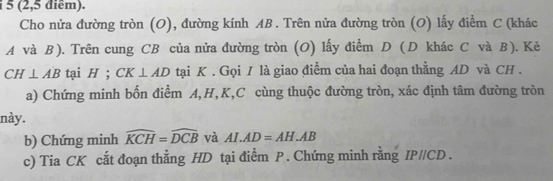 5 (2,5 điểm). 
Cho nửa đường tròn (O), đường kính AB. Trên nửa đường tròn (O) lấy điểm C (khác 
A và B). Trên cung CB của nửa đường tròn (O) lấy điểm D (D khác C và B). Kẻ
CH⊥ AB tại H; CK⊥ AD tại K. Gọi I là giao điểm của hai đoạn thẳng AD và CH. 
a) Chứng minh bốn điểm A, H, K, C cùng thuộc đường tròn, xác định tâm đường tròn 
này. 
b) Chứng minh widehat KCH=widehat DCB và AI.AD=AH.AB
c) Tia CK cắt đoạn thẳng HD tại điểm P. Chứng minh rằng IP/Cl D