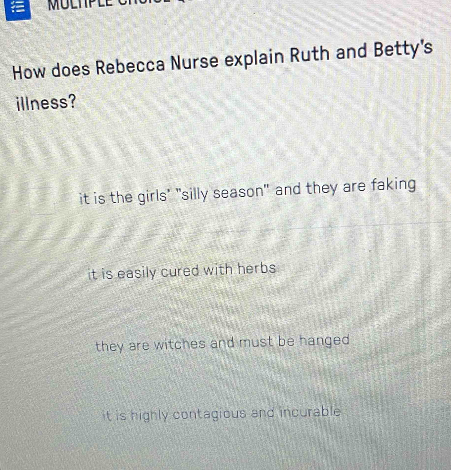 MULNPLI
How does Rebecca Nurse explain Ruth and Betty's
illness?
it is the girls' "silly season" and they are faking
it is easily cured with herbs
they are witches and must be hanged .
it is highly contagious and incurable