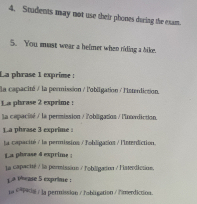 Students may not use their phones during the exam. 
5. You must wear a helmet when riding a bike. 
La phrase 1 exprime : 
la capacité / la permission / l'obligation / l'interdiction. 
La phrase 2 exprime : 
la capacité / la permission / l'obligation / l'interdiction. 
La phrase 3 exprime : 
la capacité / la permission / l'obligation / l'interdiction. 
La phrase 4 exprime : 
]a capacité / la permission / l'obligation / l'interdiction. 
La Phrase 5 exprime : 
la capacité / la permission / l'obligation / l'interdiction.