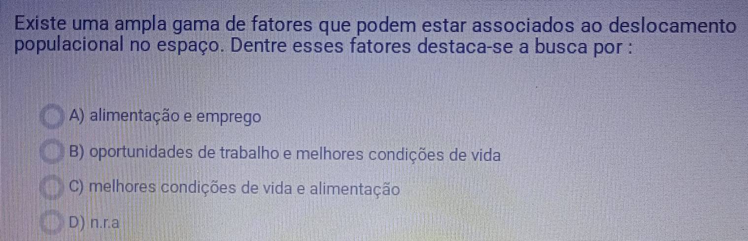 Existe uma ampla gama de fatores que podem estar associados ao deslocamento
populacional no espaço. Dentre esses fatores destaca-se a busca por :
A) alimentação e emprego
B) oportunidades de trabalho e melhores condições de vida
C) melhores condições de vida e alimentação
D) n.r.a