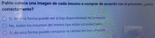 Pablo coloca una imagen de cada insumo a comprar de acuerdo con el proveedor, ¿actúa
correctamente?
Sí, de esta forma puede ver si hay disponibilidad del producto
No, todos los insumos del mismo tipo están estandarizados
Sí, de esta forma puede comparar la calidad del bien ofrecido