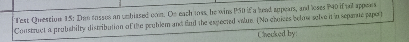 Test Question 15: Dan tosses an unbiased coin. On each toss, he wins P50 if a head appears, and loses P40 if tail appears. 
Construct a probabilty distribution of the problem and find the expected value. (No choices below solve it in separate paper) 
Checked by: