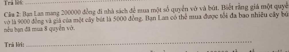 Trả lời:_ 
Câu 2: Bạn Lan mang 200000 đồng đi nhà sách để mua một số quyền vở và bút. Biết rằng giá một quyề 
vở là 9000 đồng và giá của một cây bút là 5000 đồng. Bạn Lan có thể mua được tối đa bao nhiêu cây bứ 
nếu bạn đã mua 8 quyển vở. 
Trả lời: 
_