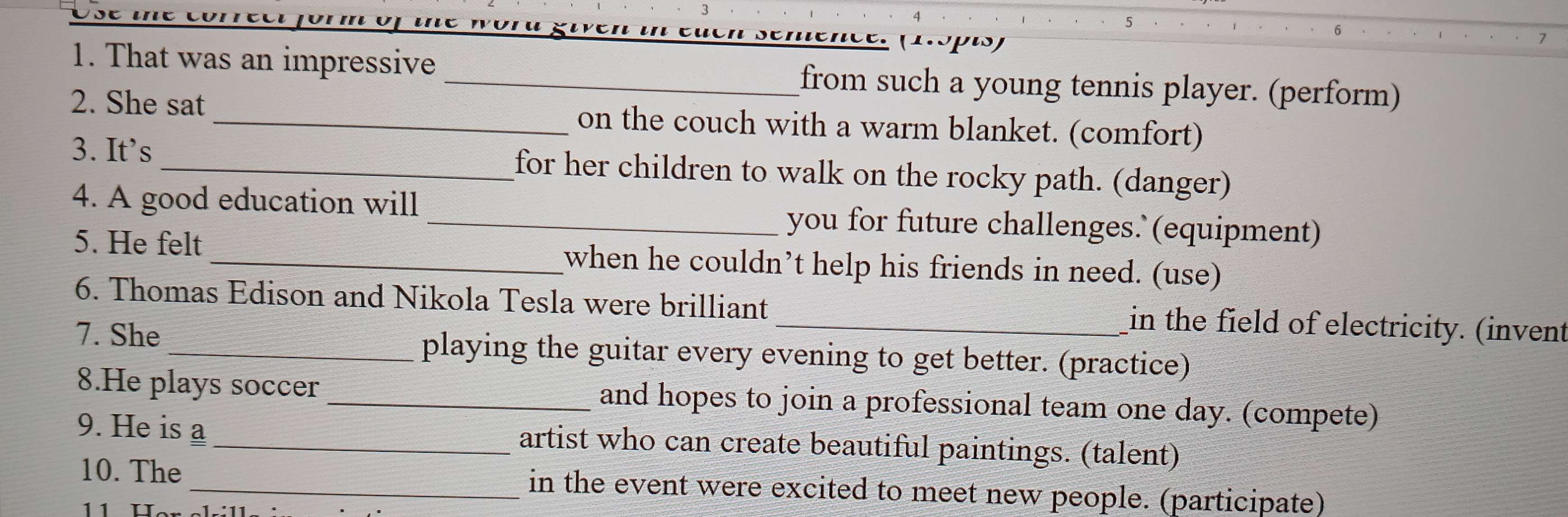 he wörú given in euen semence. f1.spis 
1. That was an impressive _from such a young tennis player. (perform) 
2. She sat on the couch with a warm blanket. (comfort) 
3. It’s _for her children to walk on the rocky path. (danger) 
4. A good education will _you for future challenges.` (equipment) 
5. He felt _when he couldn’t help his friends in need. (use) 
6. Thomas Edison and Nikola Tesla were brilliant _in the field of electricity. (invent 
7. She _playing the guitar every evening to get better. (practice) 
8.He plays soccer_ and hopes to join a professional team one day. (compete) 
9. He is a artist who can create beautiful paintings. (talent) 
10. The in the event were excited to meet new people. (participate)