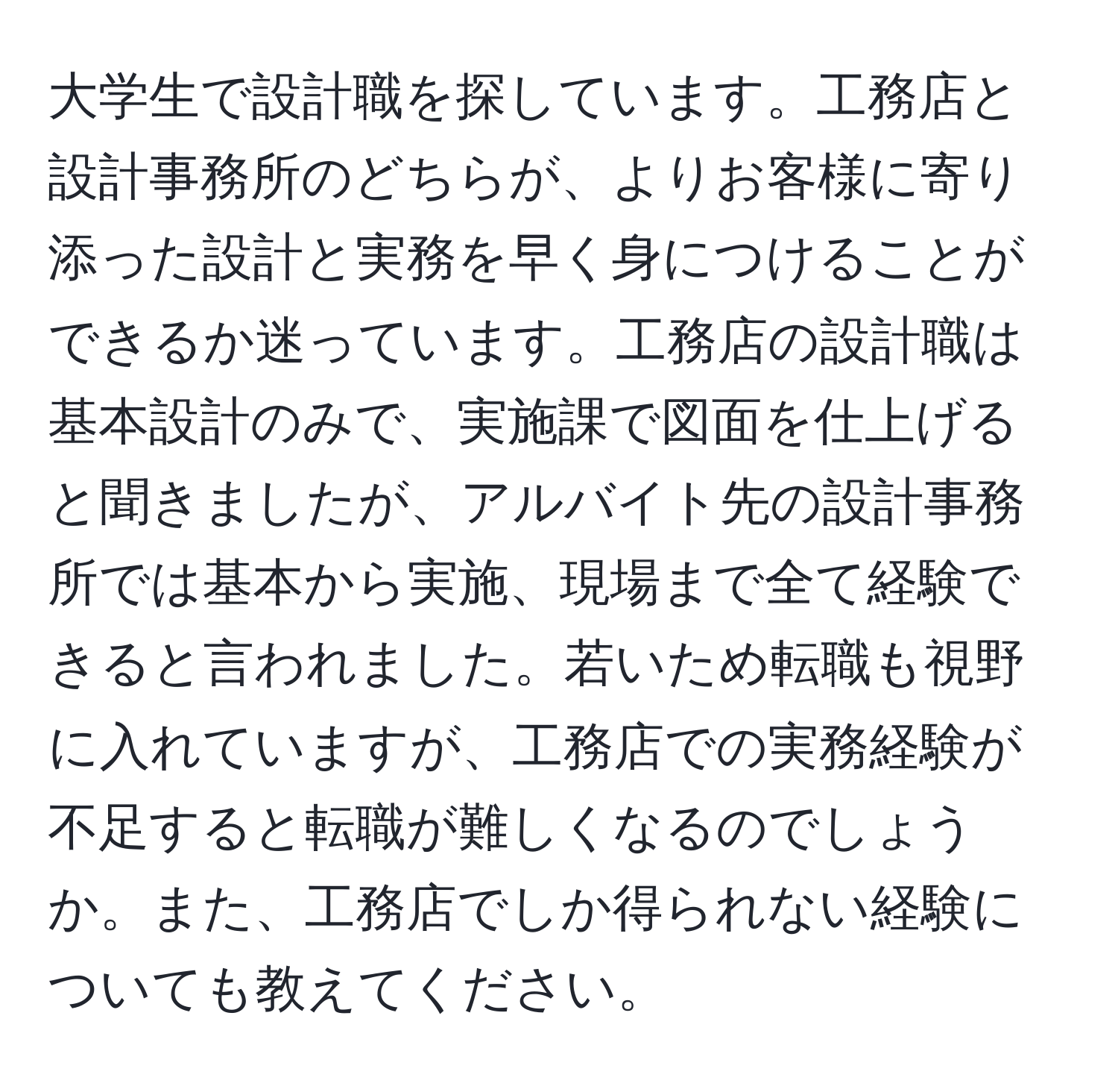 大学生で設計職を探しています。工務店と設計事務所のどちらが、よりお客様に寄り添った設計と実務を早く身につけることができるか迷っています。工務店の設計職は基本設計のみで、実施課で図面を仕上げると聞きましたが、アルバイト先の設計事務所では基本から実施、現場まで全て経験できると言われました。若いため転職も視野に入れていますが、工務店での実務経験が不足すると転職が難しくなるのでしょうか。また、工務店でしか得られない経験についても教えてください。