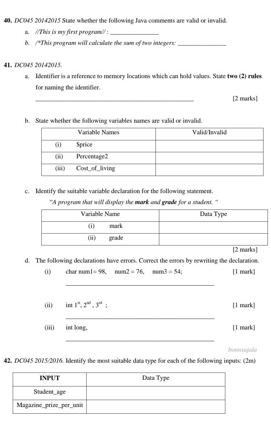 DC045 20142015 State whether the following Java comments are valid or invalid. 
a. //This is my first program// :_ 
b. /*This program will calculate the sum of two integers:_ 
41. DC045 20142015. 
a. Identifier is a reference to memory locations which can hold values. State two (2) rules 
for naming the identifier. 
_ 
[2 marks] 
b. State whether the following variables names are valid or invalid. 
c. Identify the suitable variable declaration for the following statement. 
“A program that will display the mark and grade for a student. “ 
marks] 
d. The following declarations have errors. Correct the errors by rewriting the declaration. 
(i) char num! l=98, num2=76, num3=54; [1 mark] 
_ 
(ii) int 1^(st), 2^(nd), 3^(rd) : [1 mark] 
_ 
(iii) int long, [1 mark] 
_ 
bonnsajala 
42. DC045 2015/2016. Identify the most suitable data type for each of the following inputs: (2m)