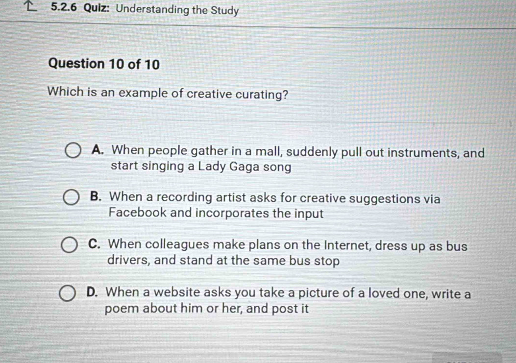 Understanding the Study
Question 10 of 10
Which is an example of creative curating?
A. When people gather in a mall, suddenly pull out instruments, and
start singing a Lady Gaga song
B. When a recording artist asks for creative suggestions via
Facebook and incorporates the input
C. When colleagues make plans on the Internet, dress up as bus
drivers, and stand at the same bus stop
D. When a website asks you take a picture of a loved one, write a
poem about him or her, and post it