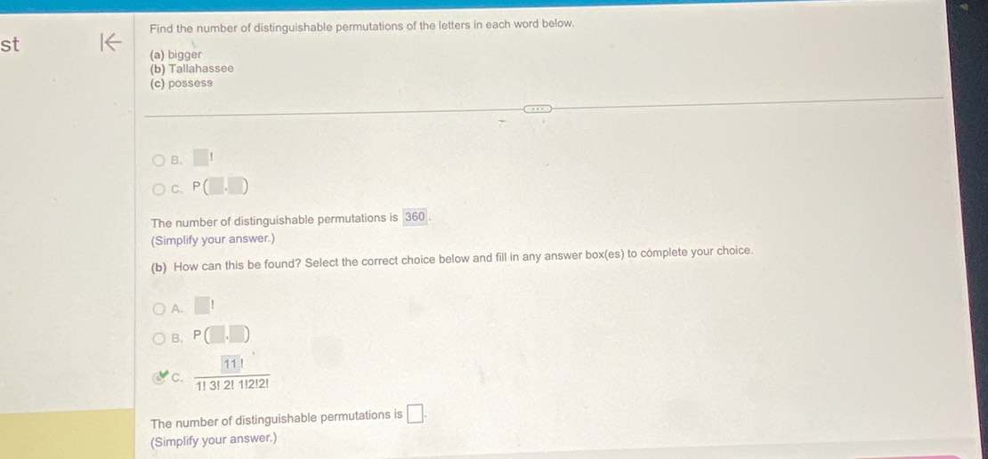 Find the number of distinguishable permutations of the letters in each word below.
st
(a) bigger
(b) Tallahassee
(c) possess
B. □ 1
C. P(□ ,□ )
The number of distinguishable permutations is 360.
(Simplify your answer.)
(b) How can this be found? Select the correct choice below and fill in any answer box(es) to complete your choice.
A. □ 1
B. P(□ ,□ )
C. frac 11113!1112121
The number of distinguishable permutations is □. 
(Simplify your answer.)