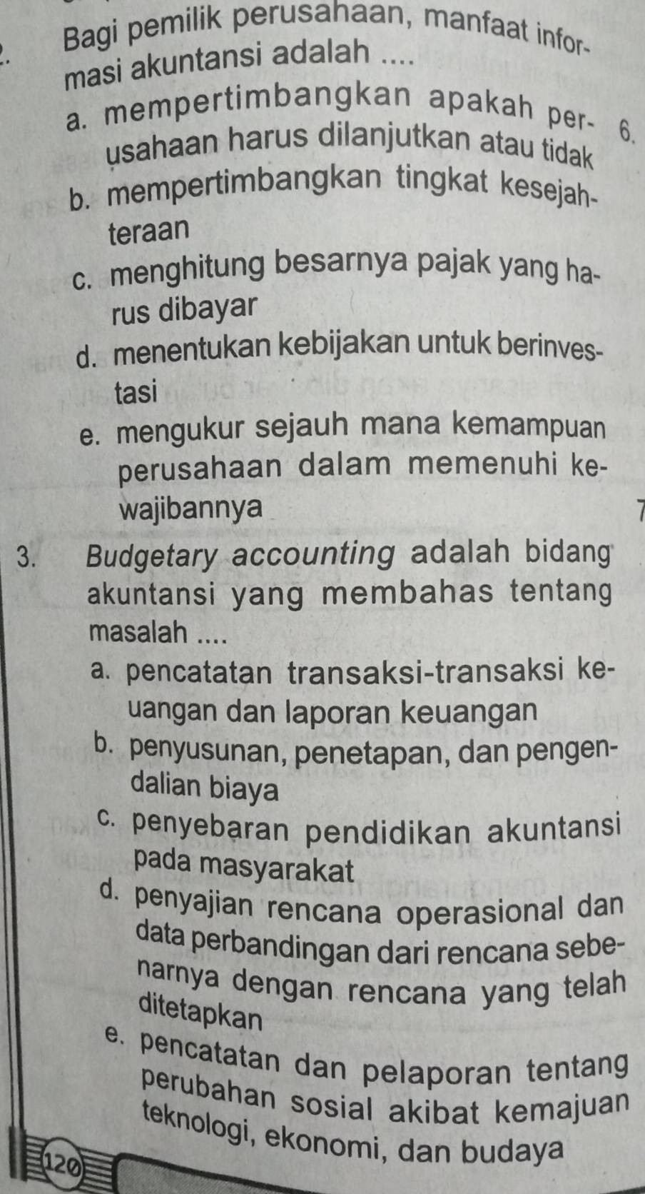 Bagi pemilik perusahaan, manfaat infor-
masi akuntansi adalah ....
a. mempertimbangkan apakah per- 6.
usahaan harus dilanjutkan atau tidak
b. mempertimbangkan tingkat kesejah-
teraan
c. menghitung besarnya pajak yang ha-
rus dibayar
d. menentukan kebijakan untuk berinves-
tasi
e. mengukur sejauh mana kemampuan
perusahaan dalam memenuhi ke-
wajibannya
3. Budgetary accounting adalah bidan
akuntansi yang membahas tentang
masalah ....
a. pencatatan transaksi-transaksi ke-
uangan dan laporan keuangan
b. penyusunan, penetapan, dan pengen-
dalian biaya
c. penyebaran pendidikan akuntansi
pada masyarakat
d. penyajian rencana operasional dan
data perbandingan dari rencana sebe-
narnya dengan rencana yang telah 
ditetapkan
e. pencatatan dan pelaporan tentang
perubahan sosial akibat kemajuan 
teknologi, ekonomi, dan budaya
120