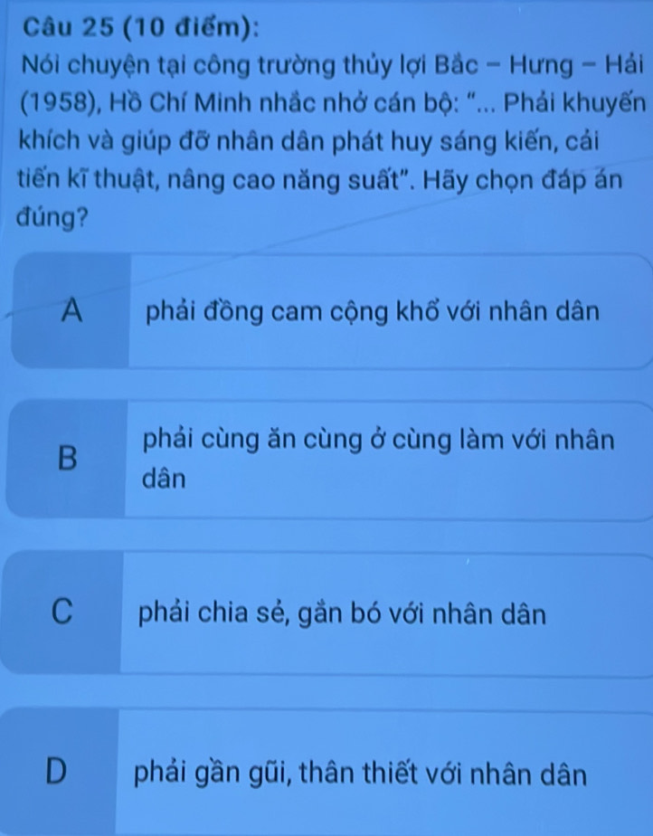 Nói chuyện tại công trường thủy lợi Bắc - Hưng - Hái
(1958), Hồ Chí Minh nhắc nhở cán bộ: "... Phải khuyến
khích và giúp đỡ nhân dân phát huy sáng kiến, cái
tiến kĩ thuật, nâng cao năng suất". Hãy chọn đáp án
đúng?
A phải đồng cam cộng khổ với nhân dân
B
pháải cùng ăn cùng ở cùng làm với nhân
dân
C . phải chia sẻ, gắn bó với nhân dân
D phải gần gũi, thân thiết với nhân dân