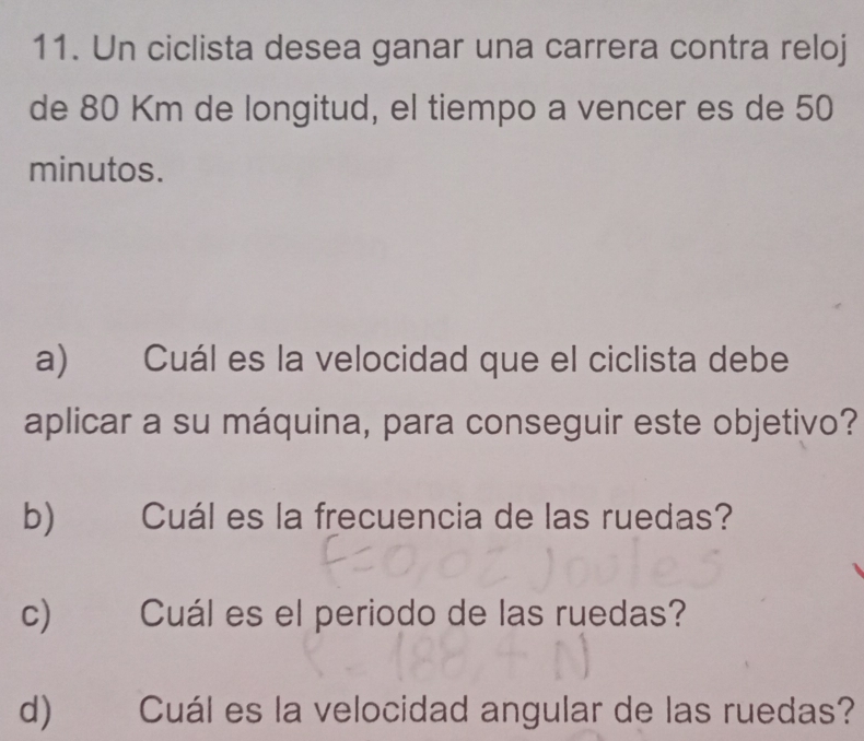 Un ciclista desea ganar una carrera contra reloj 
de 80 Km de longitud, el tiempo a vencer es de 50
minutos. 
a) Cuál es la velocidad que el ciclista debe 
aplicar a su máquina, para conseguir este objetivo? 
b)€£ Cuál es la frecuencia de las ruedas? 
c) Cuál es el periodo de las ruedas? 
d) Cuál es la velocidad angular de las ruedas?