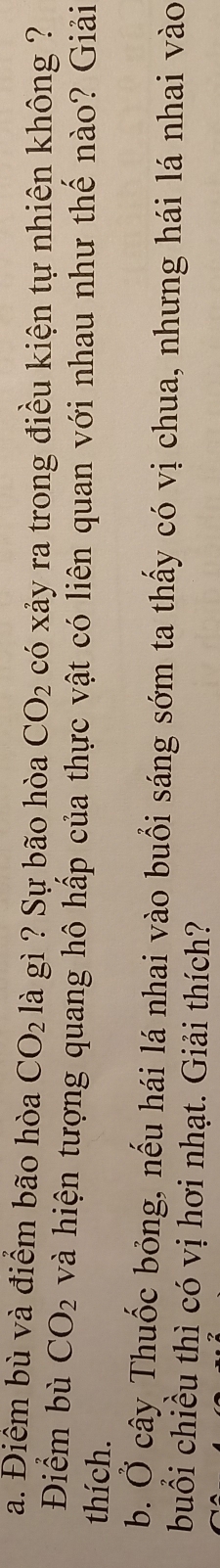 Điểm bù và điểm bão hòa CO_2 là gì ? Sự bão hòa CO_2 có xảy ra trong điều kiện tự nhiên không ? 
Điểm bù CO_2 và hiện tượng quang hô hấp của thực vật có liên quan với nhau như thế nào? Giải 
thích. 
b. Ở cây Thuốc bỏng, nếu hái lá nhai vào buổi sáng sớm ta thấy có vị chua, nhưng hái lá nhai vào 
buổi chiều thì có vị hơi nhạt. Giải thích?