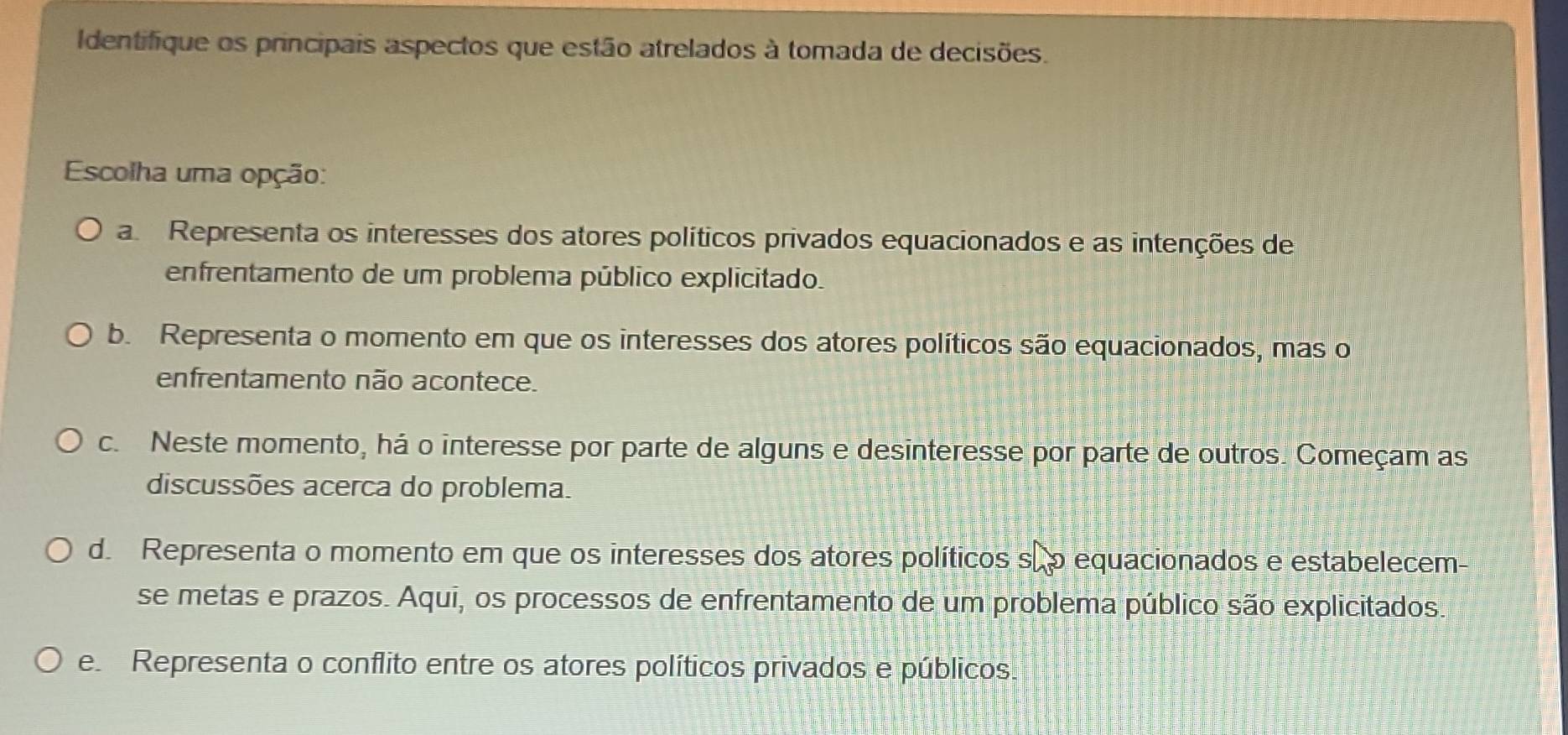 Identifique os principais aspectos que estão atrelados à tomada de decisões.
Escolha uma opção:
a. Representa os interesses dos atores políticos privados equacionados e as intenções de
enfrentamento de um problema público explicitado.
b. Representa o momento em que os interesses dos atores políticos são equacionados, mas o
enfrentamento não acontece.
c. Neste momento, há o interesse por parte de alguns e desinteresse por parte de outros. Começam as
discussões acerca do problema.
d. Representa o momento em que os interesses dos atores políticos sãp equacionados e estabelecem-
se metas e prazos. Aqui, os processos de enfrentamento de um problema público são explicitados.
e Representa o conflito entre os atores políticos privados e públicos.