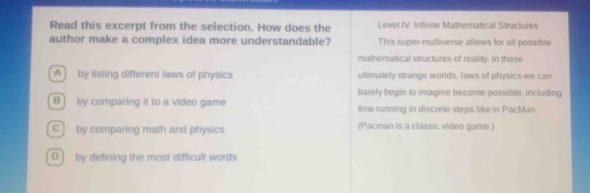 Read this excerpt from the selection. How does the Level IV: Infinite Mathematical Structures
author make a complex idea more understandable? This super-multiverse allows for all possible
mathematical structures of reality. In these
A] by listing different laws of physics ultimately strange worlds, laws of physics we can
barely begin to imagine become possible, including
B ] by comparing it to a video game time running in discrete steps like in PacMan.
C ] by comparing math and physics (Pacman is a classic video game.)
D] by defining the most difficult words