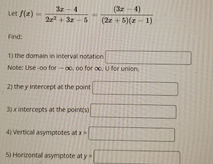 Let f(x)= (3x-4)/2x^2+3x-5 = ((3x-4))/(2x+5)(x-1) 
Find: 
1) the domain in interval notation □ 
Note: Use -oo for — ∞, oo for ∞, U for union, 
2) the y intercept at the point □
3) x intercepts at the point(s) □
4) Vertical asymptotes at x=□
5) Horizontal asymptote at y=□