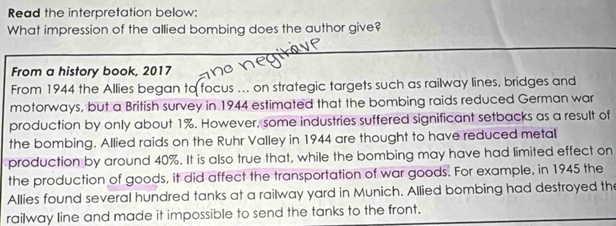 Read the interpretation below: 
What impression of the allied bombing does the author give? 
_ 
From a history book, 2017
From 1944 the Allies began to focus ... on strategic targets such as railway lines, bridges and 
motorways, but a British survey in 1944 estimated that the bombing raids reduced German war 
production by only about 1%. However, some industries suffered significant setbacks as a result of 
the bombing. Allied raids on the Ruhr Valley in 1944 are thought to have reduced metal 
production by around 40%. It is also true that, while the bombing may have had limited effect on 
the production of goods, it did affect the transportation of war goods. For example, in 1945 the 
Allies found several hundred tanks at a railway yard in Munich. Allied bombing had destroyed the 
railway line and made it impossible to send the tanks to the front.