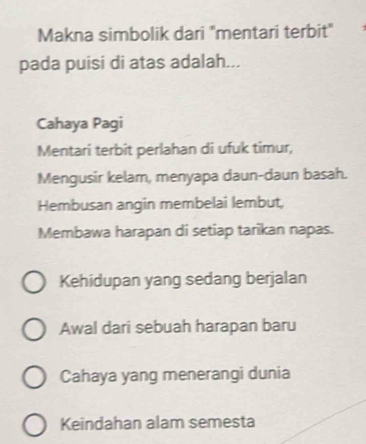 Makna simbolik dari 'mentari terbit"
pada puisi di atas adalah...
Cahaya Pagi
Mentari terbit perlahan di ufuk timur,
Mengusir kelam, menyapa daun-daun basah.
Hembusan angin membelai lembut,
Membawa harapan di setiap tarīkan napas.
Kehidupan yang sedang berjalan
Awal dari sebuah harapan baru
Cahaya yang menerangi dunia
Keindahan alam semesta