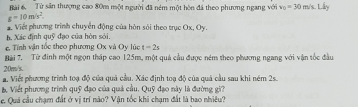 Từ sân thượng cao 80m một người đã ném một hòn đá theo phương ngang với v_0=30m/s. Lấy
g=10m/s^2. 
a. Viết phương trình chuyền động của hòn sỏi theo trục Ox, Oy. 
b. Xác định quỹ đạo của hòn sỏi. 
c. Tính vận tốc theo phương Ox và Oy lúc t=2s
Bài 7. Từ đỉnh một ngọn tháp cao 125m, một quả cầu được ném theo phương ngang với vận tốc đầu
20m/s. 
a. Viết phương trình toạ độ của quả cầu. Xác định toạ độ của quả cầu sau khi ném 2s. 
b. Viết phương trình quỹ đạo của quả cầu. Quỹ đạo này là đường gì? 
c. Quả cầu chạm đất ở vị trí nào? Vận tốc khi chạm đất là bao nhiêu?