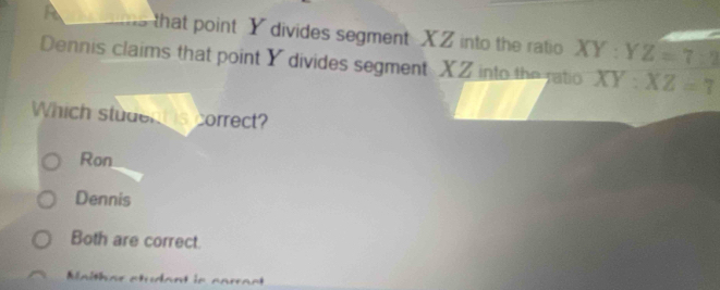 a that point Y divides segment XZ into the ratio XY:Y Z=7:2
Dennis claims that point Y divides segment XZ into the ratio XY:XZ=7
Which student is correct?
Ron
Dennis
Both are correct.
Maithar studant is carract