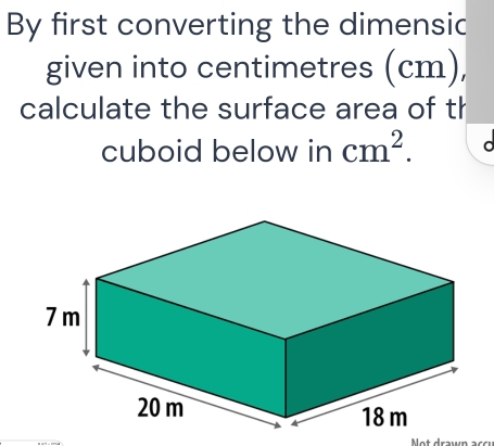 By first converting the dimensic 
given into centimetres (cm), 
calculate the surface area of th 
cuboid below in cm^2. a 
Not drawn ac