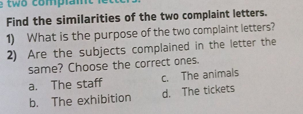 two complamt 
Find the similarities of the two complaint letters.
1) What is the purpose of the two complaint letters?
2) Are the subjects complained in the letter the
same? Choose the correct ones.
a. The staff c. The animals
b. The exhibition d. The tickets