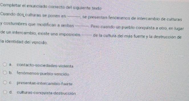 Completar el enunciado correcto del siguiente texdo
Cuando dos culturas se posen en se presentan fenómenos de intercambio de culturas
y costumbres que modifican a ambas Pero cuando un pueblo conquista a otro, en lugar
de un intercambio, existe uns imposición de la cultura del más fuerte y la destrucción de
la identidad del vencido.
a. contacto-socieda des-viclenta
b. fenámenos pueblo vencido
c. presentan-intercambio-fuérte
d culturas conquista destrucción