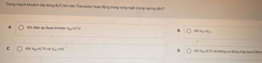 Trong mạch khuếch đại dùng BJT, khi nào Transistor hoạt động trong vùng ngất (vùng ngưng dẫn)?
A Khi điện áp Base-Emitter V_BE>0,7V B KhiV_CE>V_CC
D
C Khi V_BE<0,7V và V_CEapprox 0V Khi V_ne<0,7V V và không có dòng chạy qua Collec