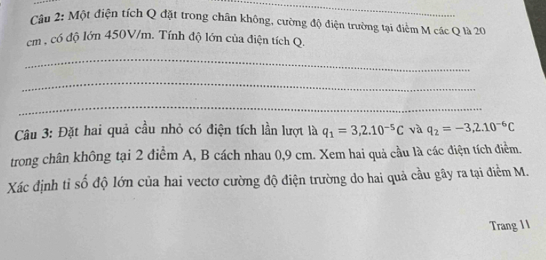 Một điện tích Q đặt trong chân không, cường độ điện trường tại điểm M các Q là 20
m , có độ lớn 450V/m. Tính độ lớn của điện tích Q. 
_ 
_ 
_ 
Câu 3: Đặt hai quả cầu nhỏ có điện tích lần lượt là q_1=3,2.10^(-5)C và q_2=-3,2.10^(-6)C
trong chân không tại 2 điểm A, B cách nhau 0,9 cm. Xem hai quả cầu là các điện tích điểm. 
Xác định tỉ số độ lớn của hai vectơ cường độ điện trường do hai quả cầu gây ra tại điểm M. 
Trang 1 I