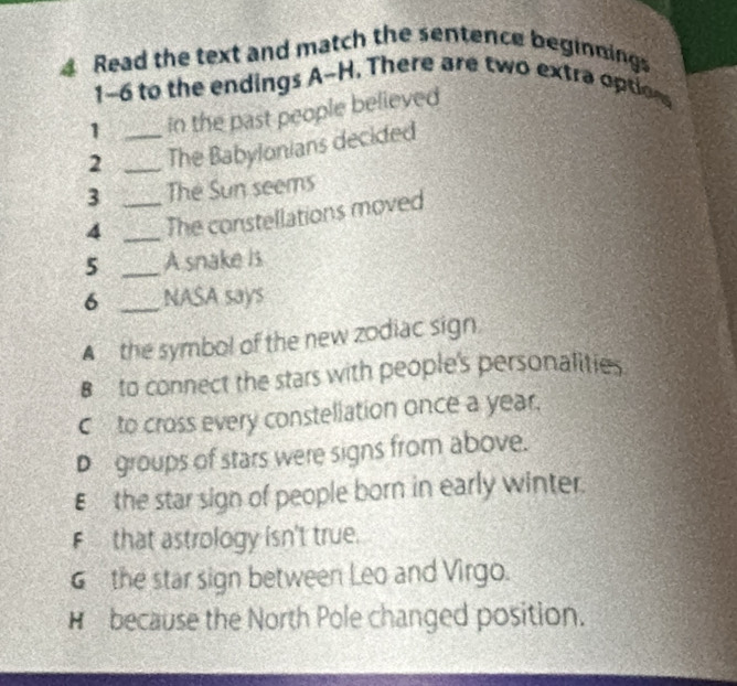 Read the text and match the sentence beginnings
1-6 to the endings A-H. There are two extra options
1 in the past people believed
2 __The Babylonians decided
3 The Sun seems
4 __The constellations moved
5 _A snake is
6 _NASA says
▲ the symbol of the new zodiac sign.
B to connect the stars with people's personalities
C to cross every constellation once a year.
D groups of stars were signs from above.
E the star sign of people born in early winter.
F that astrology isn't true.
G the star sign between Leo and Virgo.
H because the North Pole changed position.