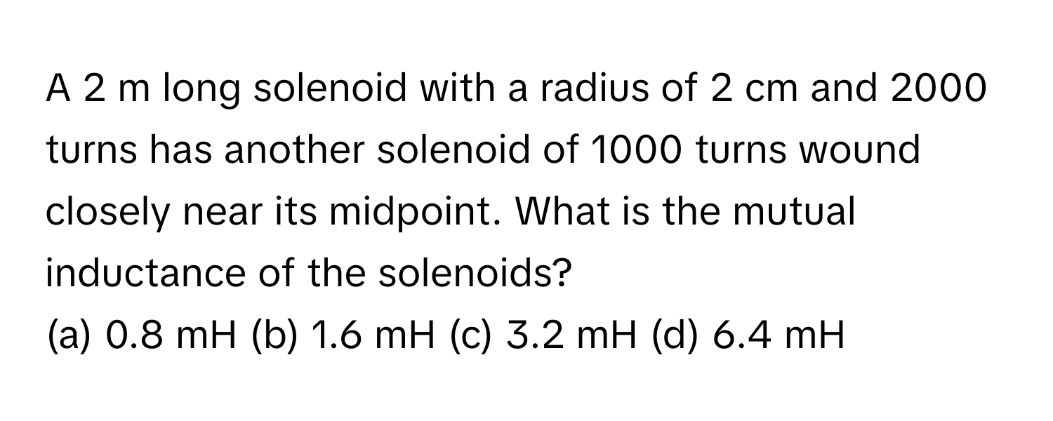 A 2 m long solenoid with a radius of 2 cm and 2000 turns has another solenoid of 1000 turns wound closely near its midpoint. What is the mutual inductance of the solenoids?

(a) 0.8 mH (b) 1.6 mH (c) 3.2 mH (d) 6.4 mH​