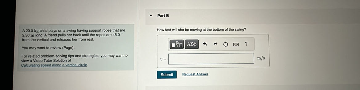 A 20.0 kg child plays on a swing having support ropes that are How fast will she be moving at the bottom of the swing?
2.30 m long. A friend pulls her back until the ropes are 
from the vertical and releases her from rest. 
■ AΣφ ? 
You may want to review (Page) . 
For related problem-solving tips and strategies, you may want to 
view a Video Tutor Solution of
v=
m/s
Calculating speed along a vertical circle. 
Submit Request Answer